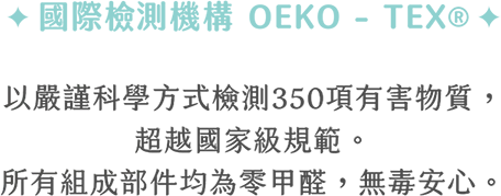 國際檢測機構 OEKO-TEX以嚴謹科學方式檢測350項有害物質，超越國際級規範。所有組成部件均為零甲醛，無毒安心
